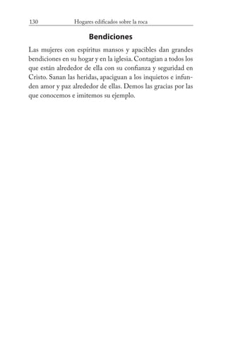 130 Hogares edificados sobre la roca
Bendiciones
Las mujeres con espíritus mansos y apacibles dan grandes
bendiciones en su hogar y en la iglesia. Contagian a todos los
que están alrededor de ella con su confianza y seguridad en
Cristo. Sanan las heridas, apaciguan a los inquietos e infun-
den amor y paz alrededor de ellas. Demos las gracias por las
que conocemos e imitemos su ejemplo.
 