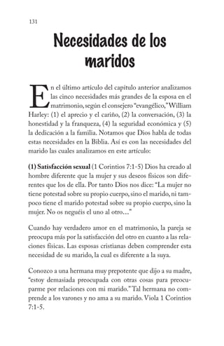 131
Necesidades de los
maridos
E
n el último artículo del capítulo anterior analizamos
las cinco necesidades más grandes de la esposa en el
matrimonio,según el consejero “evangélico,”William
Harley: (1) el aprecio y el cariño, (2) la conversación, (3) la
honestidad y la franqueza, (4) la seguridad económica y (5)
la dedicación a la familia. Notamos que Dios habla de todas
estas necesidades en la Biblia. Así es con las necesidades del
marido las cuales analizamos en este artículo:
(1) Satisfacción sexual (1 Corintios 7:1-5) Dios ha creado al
hombre diferente que la mujer y sus deseos físicos son dife-
rentes que los de ella. Por tanto Dios nos dice: “La mujer no
tiene potestad sobre su propio cuerpo,sino el marido,ni tam-
poco tiene el marido potestad sobre su propio cuerpo, sino la
mujer. No os neguéis el uno al otro...”
Cuando hay verdadero amor en el matrimonio, la pareja se
preocupa más por la satisfacción del otro en cuanto a las rela-
ciones físicas. Las esposas cristianas deben comprender esta
necesidad de su marido, la cual es diferente a la suya.
Conozco a una hermana muy prepotente que dijo a su madre,
“estoy demasiada preocupada con otras cosas para preocu-
parme por relaciones con mi marido.” Tal hermana no com-
prende a los varones y no ama a su marido. Viola 1 Corintios
7:1-5.
 