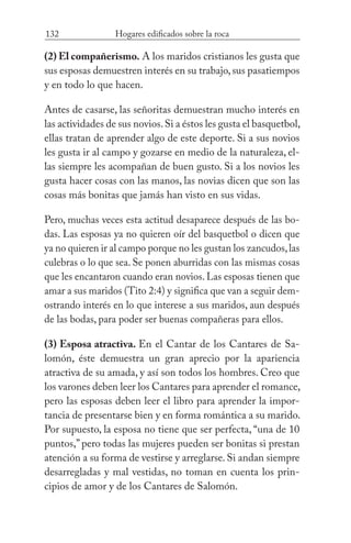 132 Hogares edificados sobre la roca
(2) El compañerismo. A los maridos cristianos les gusta que
sus esposas demuestren interés en su trabajo,sus pasatiempos
y en todo lo que hacen.
Antes de casarse, las señoritas demuestran mucho interés en
las actividades de sus novios.Si a éstos les gusta el basquetbol,
ellas tratan de aprender algo de este deporte. Si a sus novios
les gusta ir al campo y gozarse en medio de la naturaleza, el-
las siempre les acompañan de buen gusto. Si a los novios les
gusta hacer cosas con las manos, las novias dicen que son las
cosas más bonitas que jamás han visto en sus vidas.
Pero, muchas veces esta actitud desaparece después de las bo-
das. Las esposas ya no quieren oír del basquetbol o dicen que
ya no quieren ir al campo porque no les gustan los zancudos,las
culebras o lo que sea. Se ponen aburridas con las mismas cosas
que les encantaron cuando eran novios. Las esposas tienen que
amar a sus maridos (Tito 2:4) y significa que van a seguir dem-
ostrando interés en lo que interese a sus maridos, aun después
de las bodas, para poder ser buenas compañeras para ellos.
(3) Esposa atractiva. En el Cantar de los Cantares de Sa-
lomón, éste demuestra un gran aprecio por la apariencia
atractiva de su amada, y así son todos los hombres. Creo que
los varones deben leer los Cantares para aprender el romance,
pero las esposas deben leer el libro para aprender la impor-
tancia de presentarse bien y en forma romántica a su marido.
Por supuesto, la esposa no tiene que ser perfecta, “una de 10
puntos,” pero todas las mujeres pueden ser bonitas si prestan
atención a su forma de vestirse y arreglarse. Si andan siempre
desarregladas y mal vestidas, no toman en cuenta los prin-
cipios de amor y de los Cantares de Salomón.
 