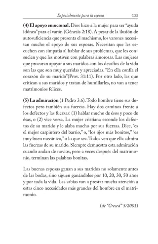 133Especialmente para la esposa
(4) El apoyo emocional.Dios hizo a la mujer para ser “ayuda
idónea”para el varón (Génesis 2:18). A pesar de la ilusión de
autosuficiencia que presenta el machismo,los varones necesi-
tan mucho el apoyo de sus esposas. Necesitan que les es-
cuchen con simpatía al hablar de sus problemas, que les con-
suelen y que les motiven con palabras amorosas. Las mujeres
que procuran apoyar a sus maridos con los desafíos de la vida
son las que son muy queridas y apreciadas. “En ella confía el
corazón de su marido”(Prov. 31:11). Por otro lado, las que
critican a sus maridos y tratan de humillarles, no van a tener
matrimonios felices.
(5) La admiración (1 Pedro 3:6).Todo hombre tiene sus de-
fectos pero también sus fuerzas. Hay dos caminos frente a
los defectos y las fuerzas: (1) hablar mucho de ésos y poco de
ésas, o (2) vice versa. La mujer cristiana esconde los defec-
tos de su marido y le alaba mucho por sus fuerzas. Dice, “es
el mejor carpintero del barrio,” o, “los ojos más bonitos,” “es
muy buen mecánico,”o lo que sea.Todos ven que ella admira
las fuerzas de su marido. Siempre demuestra esta admiración
cuando andan de novios, pero a veces después del matrimo-
nio, terminan las palabras bonitas.
Las buenas esposas ganan a sus maridos no solamente antes
de las bodas, sino siguen ganándoles por 10, 20, 30, 50 años
y por toda la vida. Las sabias van a prestar mucha atención a
estas cinco necesidades más grandes del hombre en el matri-
monio. 					
(de “Creced” 5/2001)
 