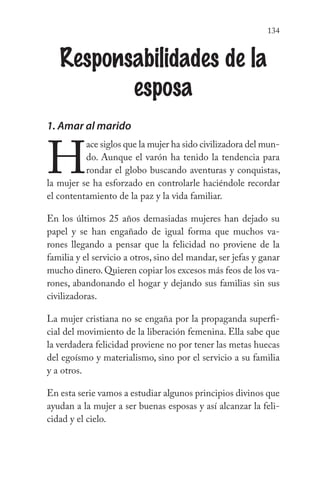 134
Responsabilidades de la
esposa
1. Amar al marido
H
ace siglos que la mujer ha sido civilizadora del mun-
do. Aunque el varón ha tenido la tendencia para
rondar el globo buscando aventuras y conquistas,
la mujer se ha esforzado en controlarle haciéndole recordar
el contentamiento de la paz y la vida familiar.
En los últimos 25 años demasiadas mujeres han dejado su
papel y se han engañado de igual forma que muchos va-
rones llegando a pensar que la felicidad no proviene de la
familia y el servicio a otros, sino del mandar, ser jefas y ganar
mucho dinero.Quieren copiar los excesos más feos de los va-
rones, abandonando el hogar y dejando sus familias sin sus
civilizadoras.
La mujer cristiana no se engaña por la propaganda superfi-
cial del movimiento de la liberación femenina. Ella sabe que
la verdadera felicidad proviene no por tener las metas huecas
del egoísmo y materialismo, sino por el servicio a su familia
y a otros.
En esta serie vamos a estudiar algunos principios divinos que
ayudan a la mujer a ser buenas esposas y así alcanzar la feli-
cidad y el cielo.
 