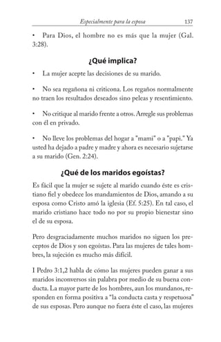 137Especialmente para la esposa
Para Dios, el hombre no es más que la mujer (Gal.
3:28).
¿Qué implica?
La mujer acepte las decisiones de su marido.
No sea regañona ni criticona. Los regaños normalmente
no traen los resultados deseados sino peleas y resentimiento.
No critique al marido frente a otros.Arregle sus problemas
con él en privado.
No lleve los problemas del hogar a "mami" o a "papi." Ya
usted ha dejado a padre y madre y ahora es necesario sujetarse
a su marido (Gen. 2:24).
¿Qué de los maridos egoístas?
Es fácil que la mujer se sujete al marido cuando éste es cris-
tiano fiel y obedece los mandamientos de Dios, amando a su
esposa como Cristo amó la iglesia (Ef. 5:25). En tal caso, el
marido cristiano hace todo no por su propio bienestar sino
el de su esposa.
Pero desgraciadamente muchos maridos no siguen los pre-
ceptos de Dios y son egoístas. Para las mujeres de tales hom-
bres, la sujeción es mucho más difícil.
I Pedro 3:1,2 habla de cómo las mujeres pueden ganar a sus
maridos inconversos sin palabra por medio de su buena con-
ducta. La mayor parte de los hombres, aun los mundanos, re-
sponden en forma positiva a “la conducta casta y respetuosa”
de sus esposas. Pero aunque no fuera éste el caso, las mujeres
•
•
•
•
•
 