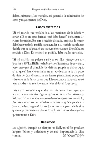 138 Hogares edificados sobre la roca
deben sujetarse a los maridos, así ganando la admiración de
otros y mayormente de Dios.
Casos extremos
“Si mi marido me prohíbe ir a las reuniones de la iglesia y
servir a Dios en otras formas ¿qué debo hacer?” preguntan al-
gunas hermanas. En esta situación delicada, creo que la mujer
debe hacer todo lo posible para agradar a su marido para luego
decirle que se sujeta a él en todo, menos cuando él prohíba su
servicio a Dios. Entonces si es posible, debe ir a los servicios.
“Si mi marido me golpea a mí y a los hijos, ¿tengo que su-
jetarme a él?”La Biblia no habla específicamente de este caso,
pero creo que el principio de defensa propia se aplica aquí.
Creo que si hay violencia la mujer puede apartarse un poco
de tiempo (sin divorciarse en forma permanente porque el
adulterio es la única causa que Dios reconoce para este acto)
para ayudar a su marido a aprender el dominio propio.
Los extremos tristes que algunas cristianas tienen que so-
portar deben enseñar algo muy importante a las jóvenes y
solteras. ¡Nunca se casen con un hombre egoísta o inestable,
sino solamente con un cristiano amoroso a quién pueda su-
jetarse de buena gana! ¡Es mejor ser soltera por toda la vida
que comprometerse en el matrimonio con un hombre egoísta
que no tema a Dios!
Resumen
La sujeción, aunque no siempre es fácil, en el fin produce
hogares felices y ordenados y de más importancia la vida
eterna. 						 (de “Creced” 8/94)
 