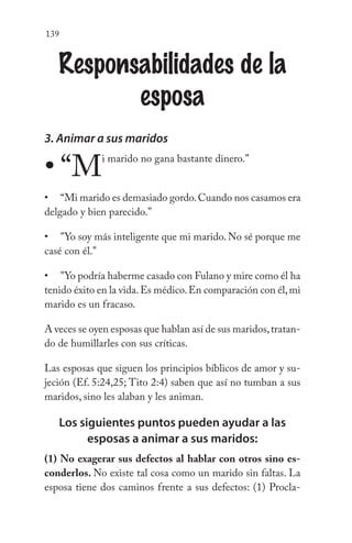 139
Responsabilidades de la
esposa
3. Animar a sus maridos
“Mi marido no gana bastante dinero.”
“Mi marido es demasiado gordo.Cuando nos casamos era
delgado y bien parecido.”
"Yo soy más inteligente que mi marido. No sé porque me
casé con él."
"Yo podría haberme casado con Fulano y mire como él ha
tenido éxito en la vida.Es médico.En comparación con él,mi
marido es un fracaso.
A veces se oyen esposas que hablan así de sus maridos,tratan-
do de humillarles con sus críticas.
Las esposas que siguen los principios bíblicos de amor y su-
jeción (Ef. 5:24,25; Tito 2:4) saben que así no tumban a sus
maridos, sino les alaban y les animan.
Los siguientes puntos pueden ayudar a las
esposas a animar a sus maridos:
(1) No exagerar sus defectos al hablar con otros sino es-
conderlos. No existe tal cosa como un marido sin faltas. La
esposa tiene dos caminos frente a sus defectos: (1) Procla-
•
•
•
•
 