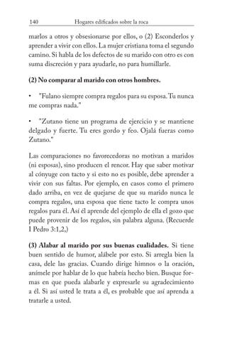 140 Hogares edificados sobre la roca
marlos a otros y obsesionarse por ellos, o (2) Esconderlos y
aprender a vivir con ellos.La mujer cristiana toma el segundo
camino.Si habla de los defectos de su marido con otro es con
suma discreción y para ayudarle, no para humillarle.
(2) No comparar al marido con otros hombres.
"Fulano siempre compra regalos para su esposa.Tu nunca
me compras nada."
"Zutano tiene un programa de ejercicio y se mantiene
delgado y fuerte. Tu eres gordo y feo. Ojalá fueras como
Zutano."
Las comparaciones no favorecedoras no motivan a maridos
(ni esposas), sino producen el rencor. Hay que saber motivar
al cónyuge con tacto y si esto no es posible, debe aprender a
vivir con sus faltas. Por ejemplo, en casos como el primero
dado arriba, en vez de quejarse de que su marido nunca le
compra regalos, una esposa que tiene tacto le compra unos
regalos para él. Así él aprende del ejemplo de ella el gozo que
puede provenir de los regalos, sin palabra alguna. (Recuerde
I Pedro 3:1,2,)
(3) Alabar al marido por sus buenas cualidades. Si tiene
buen sentido de humor, alábele por esto. Si arregla bien la
casa, dele las gracias. Cuando dirige himnos o la oración,
anímele por hablar de lo que habría hecho bien. Busque for-
mas en que pueda alabarle y expresarle su agradecimiento
a él. Si así usted le trata a él, es probable que así aprenda a
tratarle a usted.
•
•
 