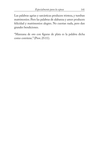 141Especialmente para la esposa
Las palabras agrias y sarcásticas producen tristeza, y tumban
matrimonios. Pero las palabras de alabanza y amor producen
felicidad y matrimonios alegres. No cuestan nada, pero dan
grandes bendiciones.
“Manzana de oro con figuras de plata es la palabra dicha
como conviene.” (Prov. 25:11).
 