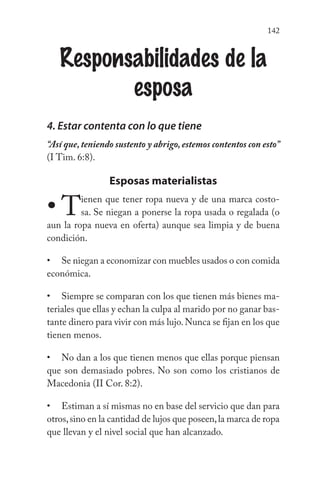 142
Responsabilidades de la
esposa
4. Estar contenta con lo que tiene
“Así que, teniendo sustento y abrigo, estemos contentos con esto”
(I Tim. 6:8).
Esposas materialistas
Tienen que tener ropa nueva y de una marca costo-
sa. Se niegan a ponerse la ropa usada o regalada (o
aun la ropa nueva en oferta) aunque sea limpia y de buena
condición.
Se niegan a economizar con muebles usados o con comida
económica.
Siempre se comparan con los que tienen más bienes ma-
teriales que ellas y echan la culpa al marido por no ganar bas-
tante dinero para vivir con más lujo.Nunca se fijan en los que
tienen menos.
No dan a los que tienen menos que ellas porque piensan
que son demasiado pobres. No son como los cristianos de
Macedonia (II Cor. 8:2).
Estiman a sí mismas no en base del servicio que dan para
otros,sino en la cantidad de lujos que poseen,la marca de ropa
que llevan y el nivel social que han alcanzado.
•
•
•
•
•
 