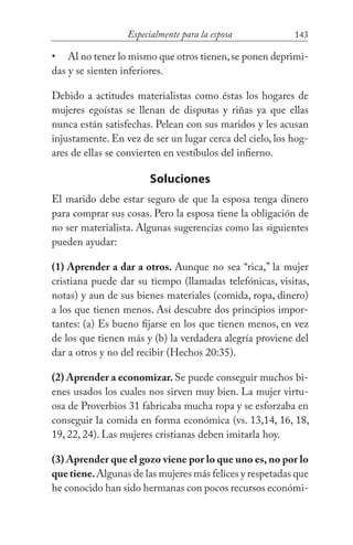 143Especialmente para la esposa
Al no tener lo mismo que otros tienen,se ponen deprimi-
das y se sienten inferiores.
Debido a actitudes materialistas como éstas los hogares de
mujeres egoístas se llenan de disputas y riñas ya que ellas
nunca están satisfechas. Pelean con sus maridos y les acusan
injustamente. En vez de ser un lugar cerca del cielo, los hog-
ares de ellas se convierten en vestíbulos del infierno.
Soluciones
El marido debe estar seguro de que la esposa tenga dinero
para comprar sus cosas. Pero la esposa tiene la obligación de
no ser materialista. Algunas sugerencias como las siguientes
pueden ayudar:
(1) Aprender a dar a otros. Aunque no sea “rica,” la mujer
cristiana puede dar su tiempo (llamadas telefónicas, visitas,
notas) y aun de sus bienes materiales (comida, ropa, dinero)
a los que tienen menos. Así descubre dos principios impor-
tantes: (a) Es bueno fijarse en los que tienen menos, en vez
de los que tienen más y (b) la verdadera alegría proviene del
dar a otros y no del recibir (Hechos 20:35).
(2) Aprender a economizar. Se puede conseguir muchos bi-
enes usados los cuales nos sirven muy bien. La mujer virtu-
osa de Proverbios 31 fabricaba mucha ropa y se esforzaba en
conseguir la comida en forma económica (vs. 13,14, 16, 18,
19, 22, 24). Las mujeres cristianas deben imitarla hoy.
(3) Aprender que el gozo viene por lo que uno es, no por lo
quetiene.Algunas de las mujeres más felices y respetadas que
he conocido han sido hermanas con pocos recursos económi-
•
 