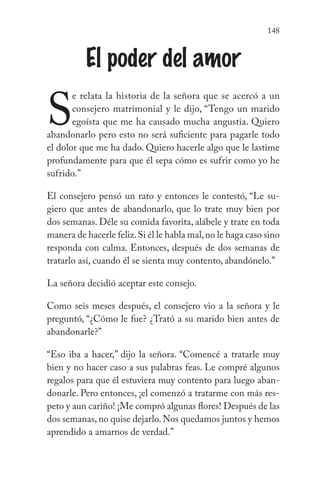 148
El poder del amor
S
e relata la historia de la señora que se acercó a un
consejero matrimonial y le dijo, “Tengo un marido
egoísta que me ha causado mucha angustia. Quiero
abandonarlo pero esto no será suficiente para pagarle todo
el dolor que me ha dado. Quiero hacerle algo que le lastime
profundamente para que él sepa cómo es sufrir como yo he
sufrido.”
El consejero pensó un rato y entonces le contestó, “Le su-
giero que antes de abandonarlo, que lo trate muy bien por
dos semanas. Déle su comida favorita, alábele y trate en toda
manera de hacerle feliz.Si él le habla mal,no le haga caso sino
responda con calma. Entonces, después de dos semanas de
tratarlo así, cuando él se sienta muy contento, abandónelo.”
La señora decidió aceptar este consejo.
Como seis meses después, el consejero vio a la señora y le
preguntó, “¿Cómo le fue? ¿Trató a su marido bien antes de
abandonarle?”
“Eso iba a hacer,” dijo la señora. “Comencé a tratarle muy
bien y no hacer caso a sus palabras feas. Le compré algunos
regalos para que él estuviera muy contento para luego aban-
donarle. Pero entonces, ¡el comenzó a tratarme con más res-
peto y aun cariño! ¡Me compró algunas flores! Después de las
dos semanas,no quise dejarlo.Nos quedamos juntos y hemos
aprendido a amarnos de verdad.”
 