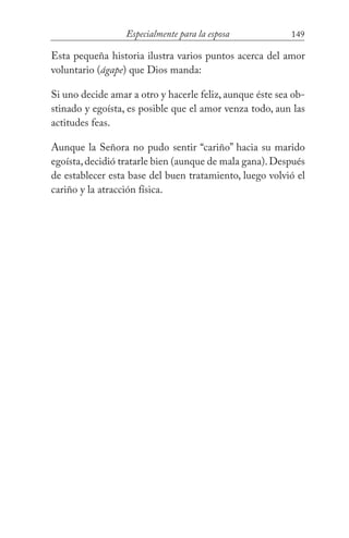 149Especialmente para la esposa
Esta pequeña historia ilustra varios puntos acerca del amor
voluntario (ágape) que Dios manda:
Si uno decide amar a otro y hacerle feliz, aunque éste sea ob-
stinado y egoísta, es posible que el amor venza todo, aun las
actitudes feas.
Aunque la Señora no pudo sentir “cariño” hacia su marido
egoísta,decidió tratarle bien (aunque de mala gana).Después
de establecer esta base del buen tratamiento, luego volvió el
cariño y la atracción física.
 