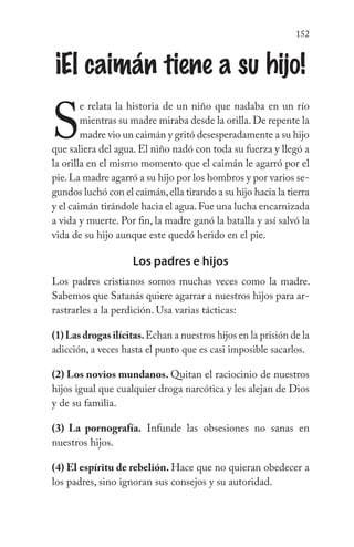 152
¡El caimán tiene a su hijo!
S
e relata la historia de un niño que nadaba en un río
mientras su madre miraba desde la orilla.De repente la
madre vio un caimán y gritó desesperadamente a su hijo
que saliera del agua. El niño nadó con toda su fuerza y llegó a
la orilla en el mismo momento que el caimán le agarró por el
pie.La madre agarró a su hijo por los hombros y por varios se-
gundos luchó con el caimán,ella tirando a su hijo hacia la tierra
y el caimán tirándole hacia el agua.Fue una lucha encarnizada
a vida y muerte. Por fin, la madre ganó la batalla y así salvó la
vida de su hijo aunque este quedó herido en el pie.
Los padres e hijos
Los padres cristianos somos muchas veces como la madre.
Sabemos que Satanás quiere agarrar a nuestros hijos para ar-
rastrarles a la perdición. Usa varias tácticas:
(1)Lasdrogasilícitas.Echan a nuestros hijos en la prisión de la
adicción, a veces hasta el punto que es casi imposible sacarlos.
(2) Los novios mundanos. Quitan el raciocinio de nuestros
hijos igual que cualquier droga narcótica y les alejan de Dios
y de su familia.
(3) La pornografía. Infunde las obsesiones no sanas en
nuestros hijos.
(4) El espíritu de rebelión. Hace que no quieran obedecer a
los padres, sino ignoran sus consejos y su autoridad.
 