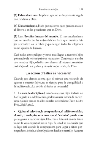 153La crianza de hijos
(5) Falsas doctrinas. Implican que no es importante seguir
con cuidado a Dios.
(6) El materialismo.Hace que nuestros hijos piensen más en
el dinero y en las posesiones que en Dios.
(7) Las filosofías huecas del mundo. El postmodernismo
que se enseña en las universidades hace que nuestros hi-
jos desconfíen en la Biblia y que tengan todas las religiones
como iguales de buenas.
Casi todos estos peligros y otros más llegan a nuestros hijos
por medio de los compañeros mundanos. Comienzan a andar
con nuestros hijos,o hablar con ellos en el Internet,arrastrán-
doles lejos de sus padres y de más importancia, de Dios.
¡La acción drástica es necesaria!
Cuando nos damos cuenta que el caimán está tratando de
agarrar a nuestros hijos, no es tiempo para la tranquilidad y
la indiferencia. ¡La acción drástica es necesaria!
La vara de disciplina. Cuando nuestros hijos todavía no
han llegado a la adolescencia,podemos usar la vara de correc-
ción cuando vemos en ellos señales de rebelión (Prov. 13:24;
Prov. 29:15, etc.).
Quitar el televisor, la computadora, el teléfono celular,
el auto, o cualquier otra cosa que el "caimán" pueda usar
para agarrar a nuestros hijos.El acceso a Internet no vale tanto
como la vida espiritual de su hijo. Si usted se da cuenta que
su hijo está usando la computadora para llegar a sitios por-
nográficos,bótela,o destrúyala con hacha o martillo.Aunque
•
•
 
