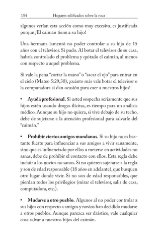 154 Hogares edificados sobre la roca
algunos verían esta acción como muy excesiva, es justificada
porque ¡El caimán tiene a su hijo!
Una hermana lamentó no poder controlar a su hijo de 15
años con el televisor. Sí pudo. Al botar el televisor de su casa,
habría controlado el problema y quitado el caimán, al menos
con respecto a aquel problema.
Si vale la pena “cortar la mano”o “sacar el ojo”para entrar en
el cielo (Mateo 5:29,30), ¡cuánto más vale botar el televisor o
la computadora si dan ocasión para caer a nuestros hijos!
Ayuda profesional.Si usted sospecha seriamente que sus
hijos estén usando drogas ilícitas, es tiempo para un análisis
médico. Aunque su hijo no quiera, si vive debajo de su techo,
debe de sujetarse a la atención profesional para salvarle del
“caimán.”
Prohibir ciertos amigos mundanos. Si su hijo no es bas-
tante fuerte para influenciar a sus amigos a vivir sanamente,
sino que es influenciado por ellos a meterse en actividades no
sanas, debe de prohibir el contacto con ellos. Esta regla debe
incluir a los novios no sanos.Si no quieren sujetarse a la regla
y son de edad responsable (18 años en adelante),que busquen
otro lugar donde vivir. Si no son de edad responsables, que
pierdan todos los privilegios (mirar el televisor, salir de casa,
computadora, etc.).
Mudarse a otro pueblo. Algunos al no poder controlar a
sus hijos con respecto a amigos y novios han decidido mudarse
a otros pueblos. Aunque parezca ser drástico, vale cualquier
cosa salvar a nuestros hijos del caimán.
•
•
•
 