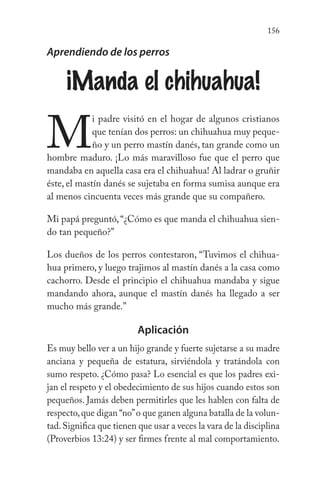 156
Aprendiendo de los perros
¡Manda el chihuahua!
M
i padre visitó en el hogar de algunos cristianos
que tenían dos perros: un chihuahua muy peque-
ño y un perro mastín danés, tan grande como un
hombre maduro. ¡Lo más maravilloso fue que el perro que
mandaba en aquella casa era el chihuahua! Al ladrar o gruñir
éste, el mastín danés se sujetaba en forma sumisa aunque era
al menos cincuenta veces más grande que su compañero.
Mi papá preguntó,“¿Cómo es que manda el chihuahua sien-
do tan pequeño?”
Los dueños de los perros contestaron, “Tuvimos el chihua-
hua primero, y luego trajimos al mastín danés a la casa como
cachorro. Desde el principio el chihuahua mandaba y sigue
mandando ahora, aunque el mastín danés ha llegado a ser
mucho más grande.”
Aplicación
Es muy bello ver a un hijo grande y fuerte sujetarse a su madre
anciana y pequeña de estatura, sirviéndola y tratándola con
sumo respeto. ¿Cómo pasa? Lo esencial es que los padres exi-
jan el respeto y el obedecimiento de sus hijos cuando estos son
pequeños. Jamás deben permitirles que les hablen con falta de
respecto,que digan “no”o que ganen alguna batalla de la volun-
tad.Significa que tienen que usar a veces la vara de la disciplina
(Proverbios 13:24) y ser firmes frente al mal comportamiento.
 