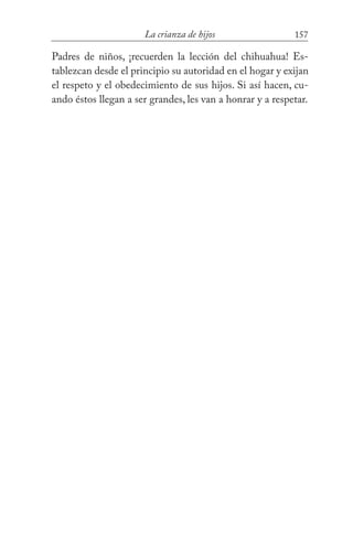 157La crianza de hijos
Padres de niños, ¡recuerden la lección del chihuahua! Es-
tablezcan desde el principio su autoridad en el hogar y exijan
el respeto y el obedecimiento de sus hijos. Si así hacen, cu-
ando éstos llegan a ser grandes, les van a honrar y a respetar.
 