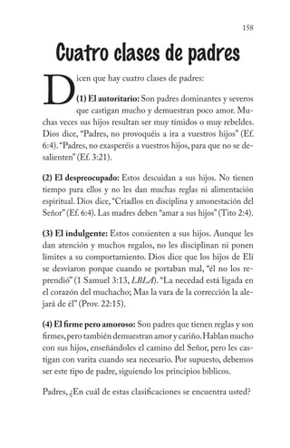 158
Cuatro clases de padres
D
icen que hay cuatro clases de padres:
(1) El autoritario: Son padres dominantes y severos
que castigan mucho y demuestran poco amor. Mu-
chas veces sus hijos resultan ser muy tímidos o muy rebeldes.
Dios dice, “Padres, no provoquéis a ira a vuestros hijos” (Ef.
6:4).“Padres, no exasperéis a vuestros hijos, para que no se de-
salienten” (Ef. 3:21).
(2) El despreocupado: Estos descuidan a sus hijos. No tienen
tiempo para ellos y no les dan muchas reglas ni alimentación
espiritual. Dios dice, “Criadlos en disciplina y amonestación del
Señor”(Ef. 6:4). Las madres deben “amar a sus hijos”(Tito 2:4).
(3) El indulgente: Estos consienten a sus hijos. Aunque les
dan atención y muchos regalos, no les disciplinan ni ponen
límites a su comportamiento. Dios dice que los hijos de Elí
se desviaron porque cuando se portaban mal, “él no los re-
prendió” (1 Samuel 3:13, LBLA). “La necedad está ligada en
el corazón del muchacho; Mas la vara de la corrección la ale-
jará de él” (Prov. 22:15).
(4) El firme pero amoroso: Son padres que tienen reglas y son
firmes,perotambiéndemuestranamorycariño.Hablanmucho
con sus hijos, enseñándoles el camino del Señor, pero les cas-
tigan con varita cuando sea necesario. Por supuesto, debemos
ser este tipo de padre, siguiendo los principios bíblicos.
Padres, ¿En cuál de estas clasificaciones se encuentra usted?
 