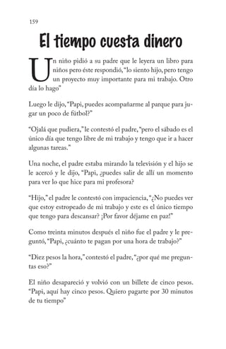 159
El tiempo cuesta dinero
U
n niño pidió a su padre que le leyera un libro para
niños pero éste respondió,“lo siento hijo,pero tengo
un proyecto muy importante para mi trabajo. Otro
día lo hago”
Luego le dijo,“Papi, puedes acompañarme al parque para ju-
gar un poco de fútbol?”
“Ojalá que pudiera,”le contestó el padre,“pero el sábado es el
único día que tengo libre de mi trabajo y tengo que ir a hacer
algunas tareas.”
Una noche, el padre estaba mirando la televisión y el hijo se
le acercó y le dijo, “Papi, ¿puedes salir de allí un momento
para ver lo que hice para mi profesora?
“Hijo,”el padre le contestó con impaciencia,“¿No puedes ver
que estoy estropeado de mi trabajo y este es el único tiempo
que tengo para descansar? ¡Por favor déjame en paz!”
Como treinta minutos después el niño fue el padre y le pre-
guntó, “Papi, ¿cuánto te pagan por una hora de trabajo?”
“Diez pesos la hora,”contestó el padre,“¿por qué me pregun-
tas eso?”
El niño desapareció y volvió con un billete de cinco pesos.
“Papi, aquí hay cinco pesos. Quiero pagarte por 30 minutos
de tu tiempo”
 
