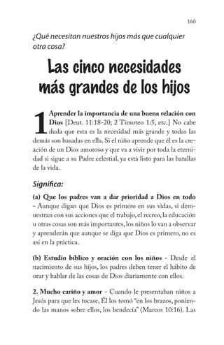160
¿Qué necesitan nuestros hijos más que cualquier
otra cosa?
Las cinco necesidades
más grandes de los hijos
1
Aprender la importancia de una buena relación con
Dios [Deut. 11:18-20; 2 Timoteo 1:5, etc.] No cabe
duda que esta es la necesidad más grande y todas las
demás son basadas en ella. Si el niño aprende que él es la cre-
ación de un Dios amoroso y que va a vivir por toda la eterni-
dad si sigue a su Padre celestial, ya está listo para las batallas
de la vida.
Significa:
(a) Que los padres van a dar prioridad a Dios en todo
- Aunque digan que Dios es primero en sus vidas, si dem-
uestran con sus acciones que el trabajo,el recreo,la educación
u otras cosas son más importantes,los niños lo van a observar
y aprenderán que aunque se diga que Dios es primero, no es
así en la práctica.
(b) Estudio bíblico y oración con los niños - Desde el
nacimiento de sus hijos, los padres deben tener el hábito de
orar y hablar de las cosas de Dios diariamente con ellos.
2. Mucho cariño y amor - Cuando le presentaban niños a
Jesús para que les tocase, Él los tomó “en los brazos, ponien-
do las manos sobre ellos, los bendecía” (Marcos 10:16). Las
 
