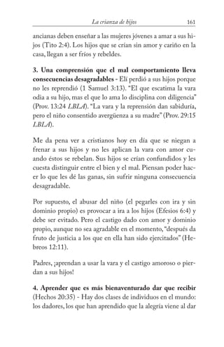 161La crianza de hijos
ancianas deben enseñar a las mujeres jóvenes a amar a sus hi-
jos (Tito 2:4). Los hijos que se crían sin amor y cariño en la
casa, llegan a ser fríos y rebeldes.
3. Una comprensión que el mal comportamiento lleva
consecuencias desagradables - Elí perdió a sus hijos porque
no les reprendió (1 Samuel 3:13). “El que escatima la vara
odia a su hijo, mas el que lo ama lo disciplina con diligencia”
(Prov. 13:24 LBLA). “La vara y la reprensión dan sabiduría,
pero el niño consentido avergüenza a su madre” (Prov. 29:15
LBLA).
Me da pena ver a cristianos hoy en día que se niegan a
frenar a sus hijos y no les aplican la vara con amor cu-
ando éstos se rebelan. Sus hijos se crían confundidos y les
cuesta distinguir entre el bien y el mal. Piensan poder hac-
er lo que les dé las ganas, sin sufrir ninguna consecuencia
desagradable.
Por supuesto, el abusar del niño (el pegarles con ira y sin
dominio propio) es provocar a ira a los hijos (Efesios 6:4) y
debe ser evitado. Pero el castigo dado con amor y dominio
propio, aunque no sea agradable en el momento,“después da
fruto de justicia a los que en ella han sido ejercitados” (He-
breos 12:11).
Padres, ¡aprendan a usar la vara y el castigo amoroso o pier-
dan a sus hijos!
4. Aprender que es más bienaventurado dar que recibir
(Hechos 20:35) - Hay dos clases de individuos en el mundo:
los dadores, los que han aprendido que la alegría viene al dar
 