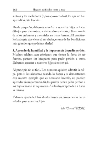 162 Hogares edificados sobre la roca
a otros, y los recibidores (o, los aprovechados), los que no han
aprendido esta lección.
Desde pequeño, debemos enseñar a nuestros hijos a hacer
dibujos para dar a otros,a visitar a los ancianos,a llevar comi-
da a los enfermos y a servirles en otras formas. ¡El enseñar-
les la alegría que viene al ser dador, es una de las bendiciones
más grandes que podemos darles!
5. Aprender la humildad y la importancia de pedir perdón.
Muchos adultos, aun cristianos que tienen la fama de ser
fuertes, parecen ser incapaces para pedir perdón a otros.
Debemos enseñar a nuestros hijos a no ser así.
Al principio no es fácil. Los niños no quieren admitir la cul-
pa, pero si les alabamos cuando lo hacen y si demostramos
con nuestro ejemplo que es necesario hacerlo, así pueden
aprender su importancia. Sí, los padres deben pedir perdón a
los hijos cuando se equivocan. Así los hijos aprenden a hacer
lo mismo.
Pidamos ayuda de Dios al esforzarnos en proveer estas nece-
sidades para nuestros hijos. 		
(de “Creced” 8/2001)
 