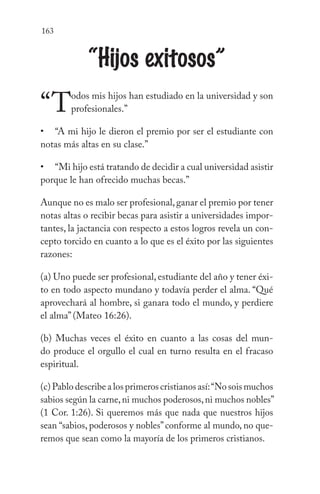 163
“Hijos exitosos”
“Todos mis hijos han estudiado en la universidad y son
profesionales.”
“A mi hijo le dieron el premio por ser el estudiante con
notas más altas en su clase.”
“Mi hijo está tratando de decidir a cual universidad asistir
porque le han ofrecido muchas becas.”
Aunque no es malo ser profesional,ganar el premio por tener
notas altas o recibir becas para asistir a universidades impor-
tantes, la jactancia con respecto a estos logros revela un con-
cepto torcido en cuanto a lo que es el éxito por las siguientes
razones:
(a) Uno puede ser profesional, estudiante del año y tener éxi-
to en todo aspecto mundano y todavía perder el alma. “Qué
aprovechará al hombre, si ganara todo el mundo, y perdiere
el alma” (Mateo 16:26).
(b) Muchas veces el éxito en cuanto a las cosas del mun-
do produce el orgullo el cual en turno resulta en el fracaso
espiritual.
(c) Pablo describe a los primeros cristianos así:“No sois muchos
sabios según la carne,ni muchos poderosos,ni muchos nobles”
(1 Cor. 1:26). Si queremos más que nada que nuestros hijos
sean “sabios, poderosos y nobles”conforme al mundo, no que-
remos que sean como la mayoría de los primeros cristianos.
•
•
 