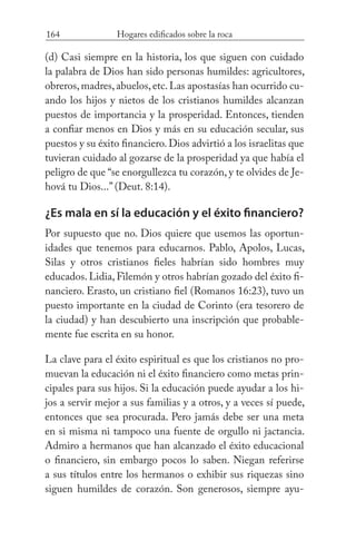 164 Hogares edificados sobre la roca
(d) Casi siempre en la historia, los que siguen con cuidado
la palabra de Dios han sido personas humildes: agricultores,
obreros,madres,abuelos,etc.Las apostasías han ocurrido cu-
ando los hijos y nietos de los cristianos humildes alcanzan
puestos de importancia y la prosperidad. Entonces, tienden
a confiar menos en Dios y más en su educación secular, sus
puestos y su éxito financiero. Dios advirtió a los israelitas que
tuvieran cuidado al gozarse de la prosperidad ya que había el
peligro de que “se enorgullezca tu corazón, y te olvides de Je-
hová tu Dios...” (Deut. 8:14).
¿Es mala en sí la educación y el éxito financiero?
Por supuesto que no. Dios quiere que usemos las oportun-
idades que tenemos para educarnos. Pablo, Apolos, Lucas,
Silas y otros cristianos fieles habrían sido hombres muy
educados. Lidia, Filemón y otros habrían gozado del éxito fi-
nanciero. Erasto, un cristiano fiel (Romanos 16:23), tuvo un
puesto importante en la ciudad de Corinto (era tesorero de
la ciudad) y han descubierto una inscripción que probable-
mente fue escrita en su honor.
La clave para el éxito espiritual es que los cristianos no pro-
muevan la educación ni el éxito financiero como metas prin-
cipales para sus hijos. Si la educación puede ayudar a los hi-
jos a servir mejor a sus familias y a otros, y a veces sí puede,
entonces que sea procurada. Pero jamás debe ser una meta
en si misma ni tampoco una fuente de orgullo ni jactancia.
Admiro a hermanos que han alcanzado el éxito educacional
o financiero, sin embargo pocos lo saben. Niegan referirse
a sus títulos entre los hermanos o exhibir sus riquezas sino
siguen humildes de corazón. Son generosos, siempre ayu-
 