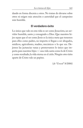 165La crianza de hijos
dando en forma discreta a otros. No tratan de elevarse sobre
otros ni exigen más atención o autoridad que el campesino
más humilde.
El verdadero éxito
Lo único que vale en esta vida es ser como Jesucristo, un ser-
vidor humilde, santo y consagrado a Dios. Que nuestros hi-
jos sepan que el ser como Jesús es la única meta que tenemos
para ellos como padres, no importa si llegan a ser abogados,
médicos, agricultores, madres, mecánicos o lo que sea. De-
jemos las jactancias vanas y promovamos lo único que im-
porta para nuestros hijos — una vida santa como la de Cristo
y como resultado,la vida eterna en el cielo.Ningún otro éxito
aparte de Cristo vale un pepino. 	
(de “Creced” 8/2006)
 