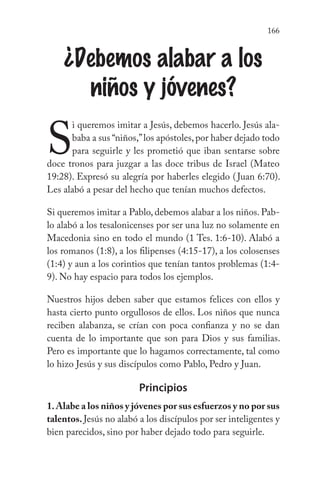166
¿Debemos alabar a los
niños y jóvenes?
S
i queremos imitar a Jesús, debemos hacerlo. Jesús ala-
baba a sus “niños,”los apóstoles,por haber dejado todo
para seguirle y les prometió que iban sentarse sobre
doce tronos para juzgar a las doce tribus de Israel (Mateo
19:28). Expresó su alegría por haberles elegido (Juan 6:70).
Les alabó a pesar del hecho que tenían muchos defectos.
Si queremos imitar a Pablo, debemos alabar a los niños. Pab-
lo alabó a los tesalonicenses por ser una luz no solamente en
Macedonia sino en todo el mundo (1 Tes. 1:6-10). Alabó a
los romanos (1:8), a los filipenses (4:15-17), a los colosenses
(1:4) y aun a los corintios que tenían tantos problemas (1:4-
9). No hay espacio para todos los ejemplos.
Nuestros hijos deben saber que estamos felices con ellos y
hasta cierto punto orgullosos de ellos. Los niños que nunca
reciben alabanza, se crían con poca confianza y no se dan
cuenta de lo importante que son para Dios y sus familias.
Pero es importante que lo hagamos correctamente, tal como
lo hizo Jesús y sus discípulos como Pablo, Pedro y Juan.
Principios
1.Alabe a los niños y jóvenes por sus esfuerzos y no por sus
talentos. Jesús no alabó a los discípulos por ser inteligentes y
bien parecidos, sino por haber dejado todo para seguirle.
 
