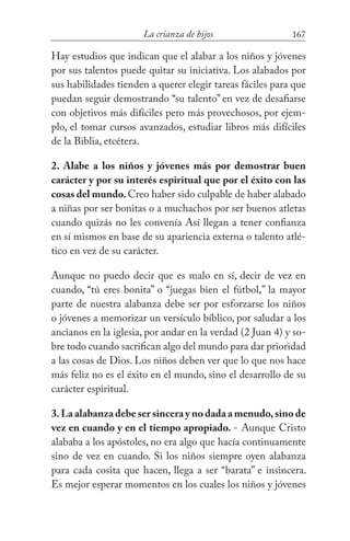 167La crianza de hijos
Hay estudios que indican que el alabar a los niños y jóvenes
por sus talentos puede quitar su iniciativa. Los alabados por
sus habilidades tienden a querer elegir tareas fáciles para que
puedan seguir demostrando “su talento” en vez de desafiarse
con objetivos más difíciles pero más provechosos, por ejem-
plo, el tomar cursos avanzados, estudiar libros más difíciles
de la Biblia, etcétera.
2. Alabe a los niños y jóvenes más por demostrar buen
carácter y por su interés espiritual que por el éxito con las
cosas del mundo.Creo haber sido culpable de haber alabado
a niñas por ser bonitas o a muchachos por ser buenos atletas
cuando quizás no les convenía Así llegan a tener confianza
en sí mismos en base de su apariencia externa o talento atlé-
tico en vez de su carácter.
Aunque no puedo decir que es malo en sí, decir de vez en
cuando, “tú eres bonita” o “juegas bien el fútbol,” la mayor
parte de nuestra alabanza debe ser por esforzarse los niños
o jóvenes a memorizar un versículo bíblico, por saludar a los
ancianos en la iglesia, por andar en la verdad (2 Juan 4) y so-
bre todo cuando sacrifican algo del mundo para dar prioridad
a las cosas de Dios. Los niños deben ver que lo que nos hace
más feliz no es el éxito en el mundo, sino el desarrollo de su
carácter espiritual.
3.La alabanza debe ser sincera y no dada a menudo,sino de
vez en cuando y en el tiempo apropiado. - Aunque Cristo
alababa a los apóstoles, no era algo que hacía continuamente
sino de vez en cuando. Si los niños siempre oyen alabanza
para cada cosita que hacen, llega a ser “barata” e insincera.
Es mejor esperar momentos en los cuales los niños y jóvenes
 