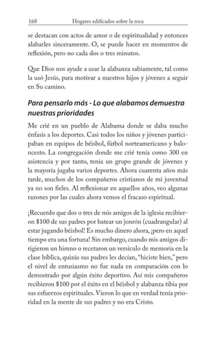 168 Hogares edificados sobre la roca
se destacan con actos de amor o de espiritualidad y entonces
alabarles sinceramente. O, se puede hacer en momentos de
reflexión, pero no cada dos o tres minutos.
Que Dios nos ayude a usar la alabanza sabiamente, tal como
la usó Jesús, para motivar a nuestros hijos y jóvenes a seguir
en Su camino.
Para pensarlo más - Lo que alabamos demuestra
nuestras prioridades
Me crié en un pueblo de Alabama donde se daba mucho
énfasis a los deportes. Casi todos los niños y jóvenes partici-
paban en equipos de béisbol, fútbol norteamericano y balo-
ncesto. La congregación donde me crié tenía como 300 en
asistencia y por tanto, tenía un grupo grande de jóvenes y
la mayoría jugaba varios deportes. Ahora cuarenta años más
tarde, muchos de los compañeros cristianos de mi juventud
ya no son fieles. Al reflexionar en aquellos años, veo algunas
razones por las cuales ahora vemos el fracaso espiritual.
¡Recuerdo que dos o tres de mis amigos de la iglesia recibier-
on $100 de sus padres por batear un jonrón (cuadrangular) al
estar jugando béisbol! Es mucho dinero ahora,¡pero en aquel
tiempo era una fortuna! Sin embargo,cuando mis amigos di-
rigieron un himno o recetaron un versículo de memoria en la
clase bíblica, quizás sus padres les decían,“hiciste bien,”pero
el nivel de entusiasmo no fue nada en comparación con lo
demostrado por algún éxito deportivo. Así mis compañeros
recibieron $100 por el éxito en el béisbol y alabanza tibia por
sus esfuerzos espirituales.Vieron lo que en verdad tenía prio-
ridad en la mente de sus padres y no era Cristo.
 