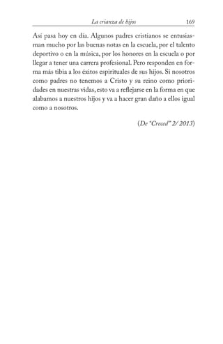 169La crianza de hijos
Así pasa hoy en día. Algunos padres cristianos se entusias-
man mucho por las buenas notas en la escuela, por el talento
deportivo o en la música, por los honores en la escuela o por
llegar a tener una carrera profesional. Pero responden en for-
ma más tibia a los éxitos espirituales de sus hijos. Si nosotros
como padres no tenemos a Cristo y su reino como priori-
dades en nuestras vidas,esto va a reflejarse en la forma en que
alabamos a nuestros hijos y va a hacer gran daño a ellos igual
como a nosotros. 			
(De “Creced” 2/ 2013)
 