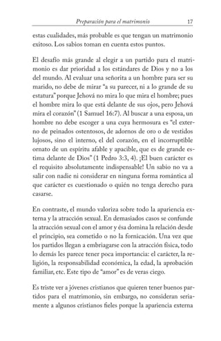 17Preparación para el matrimonio
estas cualidades, más probable es que tengan un matrimonio
exitoso. Los sabios toman en cuenta estos puntos.
El desafío más grande al elegir a un partido para el matri-
monio es dar prioridad a los estándares de Dios y no a los
del mundo. Al evaluar una señorita a un hombre para ser su
marido, no debe de mirar “a su parecer, ni a lo grande de su
estatura”porque Jehová no mira lo que mira el hombre; pues
el hombre mira lo que está delante de sus ojos, pero Jehová
mira el corazón”(1 Samuel 16:7). Al buscar a una esposa, un
hombre no debe escoger a una cuya hermosura es “el exter-
no de peinados ostentosos, de adornos de oro o de vestidos
lujosos, sino el interno, el del corazón, en el incorruptible
ornato de un espíritu afable y apacible, que es de grande es-
tima delante de Dios” (1 Pedro 3:3, 4). ¡El buen carácter es
el requisito absolutamente indispensable! Un sabio no va a
salir con nadie ni considerar en ninguna forma romántica al
que carácter es cuestionado o quién no tenga derecho para
casarse.
En contraste, el mundo valoriza sobre todo la apariencia ex-
terna y la atracción sexual. En demasiados casos se confunde
la atracción sexual con el amor y ésa domina la relación desde
el principio, sea cometido o no la fornicación. Una vez que
los partidos llegan a embriagarse con la atracción física, todo
lo demás les parece tener poca importancia: el carácter, la re-
ligión, la responsabilidad económica, la edad, la aprobación
familiar, etc. Este tipo de “amor” es de veras ciego.
Es triste ver a jóvenes cristianos que quieren tener buenos par-
tidos para el matrimonio, sin embargo, no consideran seria-
mente a algunos cristianos fieles porque la apariencia externa
 