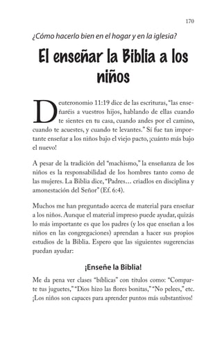 170
¿Cómo hacerlo bien en el hogar y en la iglesia?
El enseñar la Biblia a los
niños
D
euteronomio 11:19 dice de las escrituras,“las ense-
ñaréis a vuestros hijos, hablando de ellas cuando
te sientes en tu casa, cuando andes por el camino,
cuando te acuestes, y cuando te levantes.” Sí fue tan impor-
tante enseñar a los niños bajo el viejo pacto, ¡cuánto más bajo
el nuevo!
A pesar de la tradición del “machismo,” la enseñanza de los
niños es la responsabilidad de los hombres tanto como de
las mujeres. La Biblia dice,“Padres... criadlos en disciplina y
amonestación del Señor” (Ef. 6:4).
Muchos me han preguntado acerca de material para enseñar
a los niños. Aunque el material impreso puede ayudar, quizás
lo más importante es que los padres (y los que enseñan a los
niños en las congregaciones) aprendan a hacer sus propios
estudios de la Biblia. Espero que las siguientes sugerencias
puedan ayudar:
¡Enseñe la Biblia!
Me da pena ver clases “bíblicas” con títulos como: “Compar-
te tus juguetes,” “Dios hizo las flores bonitas,” “No pelees,” etc.
¡Los niños son capaces para aprender puntos más substantivos!
 