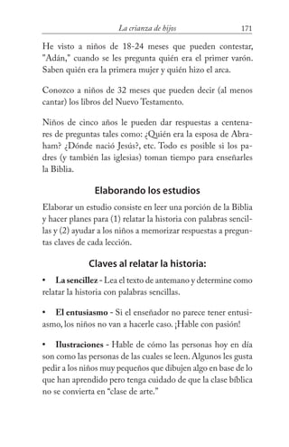 171La crianza de hijos
He visto a niños de 18-24 meses que pueden contestar,
"Adán," cuando se les pregunta quién era el primer varón.
Saben quién era la primera mujer y quién hizo el arca.
Conozco a niños de 32 meses que pueden decir (al menos
cantar) los libros del Nuevo Testamento.
Niños de cinco años le pueden dar respuestas a centena-
res de preguntas tales como: ¿Quién era la esposa de Abra-
ham? ¿Dónde nació Jesús?, etc. Todo es posible si los pa-
dres (y también las iglesias) toman tiempo para enseñarles
la Biblia.
Elaborando los estudios
Elaborar un estudio consiste en leer una porción de la Biblia
y hacer planes para (1) relatar la historia con palabras sencil-
las y (2) ayudar a los niños a memorizar respuestas a pregun-
tas claves de cada lección.
Claves al relatar la historia:
Lasencillez-Lea el texto de antemano y determine como
relatar la historia con palabras sencillas.
El entusiasmo - Si el enseñador no parece tener entusi-
asmo, los niños no van a hacerle caso. ¡Hable con pasión!
Ilustraciones - Hable de cómo las personas hoy en día
son como las personas de las cuales se leen. Algunos les gusta
pedir a los niños muy pequeños que dibujen algo en base de lo
que han aprendido pero tenga cuidado de que la clase bíblica
no se convierta en “clase de arte.”
•
•
•
 