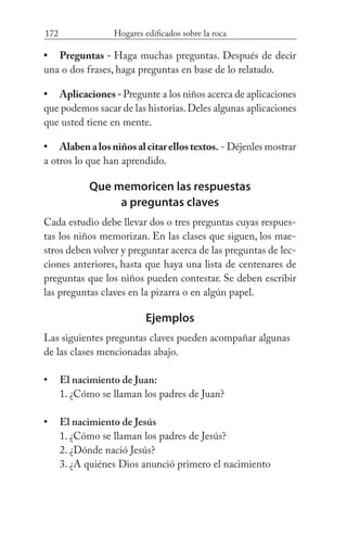 172 Hogares edificados sobre la roca
Preguntas - Haga muchas preguntas. Después de decir
una o dos frases, haga preguntas en base de lo relatado.
Aplicaciones-Pregunte a los niños acerca de aplicaciones
que podemos sacar de las historias.Deles algunas aplicaciones
que usted tiene en mente.
Alabenalosniñosalcitarellostextos. - Déjenles mostrar
a otros lo que han aprendido.
Que memoricen las respuestas
a preguntas claves
Cada estudio debe llevar dos o tres preguntas cuyas respues-
tas los niños memorizan. En las clases que siguen, los mae-
stros deben volver y preguntar acerca de las preguntas de lec-
ciones anteriores, hasta que haya una lista de centenares de
preguntas que los niños pueden contestar. Se deben escribir
las preguntas claves en la pizarra o en algún papel.
Ejemplos
Las siguientes preguntas claves pueden acompañar algunas
de las clases mencionadas abajo.
El nacimiento de Juan:
	 1. ¿Cómo se llaman los padres de Juan?
El nacimiento de Jesús
	 1. ¿Cómo se llaman los padres de Jesús?
	 2. ¿Dónde nació Jesús?
	 3. ¿A quiénes Dios anunció primero el nacimiento
•
•
•
•
•
 