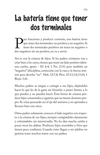 176
La batería tiene que tener
dos terminales
P
ara funcionar y producir corriente, una batería tiene
que tener dos terminales: un positivo y un negativo.Si
tiene dos terminales positivos sin tener un negativo o
dos negativos sin un positivo, no va a servir.
Así es con la crianza de hijos. Si los padres cristianos van a
criar bien a los suyos,tienen que tener un lado positivo (abra-
zos, cariño, apoyo - Ef. 6:4; 1 Tes. 2:11) pero también un
“negativo” (disciplina, corrección con la vara y la fuerza inte-
rior para decirles “no”- Heb. 12:7,8; Prov. 23:13,14;13:24; 1
Reyes 1:6).
Muchos padres se niegan a corregir a sus hijos, dejándoles
hacer lo que les de la gana sin frenarles o poner límites a lo
que pueden y no pueden hacer. Esta forma de crianza pro-
duce hijos consentidos y egoístas que no tienen dominio pro-
pio. Se crían pensando ser el eje del universo y no aprenden a
llevarse bien con otros.
Otros padres solamente conocen el lado negativo con respec-
to a la crianza de sus hijos, siempre castigándoles duramente
y criticándoles sin misericordia. No les dan mucho cariño y
pocas veces les alaban. Producen hijos resentidos y fríos que
tienen poca confianza. Cuando éstos llegan a ser adultos no
quieren tener muchos tratos con sus padres.
 