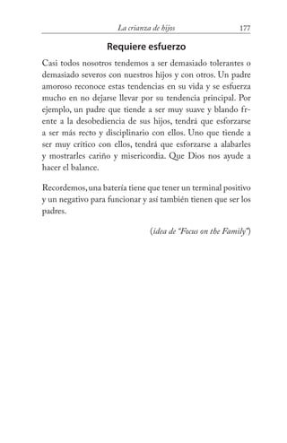 177La crianza de hijos
Requiere esfuerzo
Casi todos nosotros tendemos a ser demasiado tolerantes o
demasiado severos con nuestros hijos y con otros. Un padre
amoroso reconoce estas tendencias en su vida y se esfuerza
mucho en no dejarse llevar por su tendencia principal. Por
ejemplo, un padre que tiende a ser muy suave y blando fr-
ente a la desobediencia de sus hijos, tendrá que esforzarse
a ser más recto y disciplinario con ellos. Uno que tiende a
ser muy crítico con ellos, tendrá que esforzarse a alabarles
y mostrarles cariño y misericordia. Que Dios nos ayude a
hacer el balance.
Recordemos,una batería tiene que tener un terminal positivo
y un negativo para funcionar y así también tienen que ser los
padres. 				
(idea de “Focus on the Family”)
 