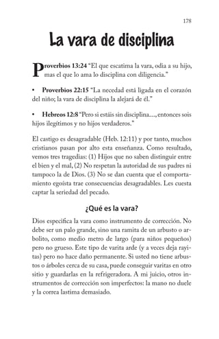 178
La vara de disciplina
Proverbios 13:24 “El que escatima la vara, odia a su hijo,
mas el que lo ama lo disciplina con diligencia.”
Proverbios 22:15 “La necedad está ligada en el corazón
del niño; la vara de disciplina la alejará de él.”
Hebreos12:8“Pero si estáis sin disciplina...,entonces sois
hijos ilegítimos y no hijos verdaderos.”
El castigo es desagradable (Heb. 12:11) y por tanto, muchos
cristianos pasan por alto esta enseñanza. Como resultado,
vemos tres tragedias: (1) Hijos que no saben distinguir entre
el bien y el mal, (2) No respetan la autoridad de sus padres ni
tampoco la de Dios. (3) No se dan cuenta que el comporta-
miento egoísta trae consecuencias desagradables. Les cuesta
captar la seriedad del pecado.
¿Qué es la vara?
Dios especifica la vara como instrumento de corrección. No
debe ser un palo grande, sino una ramita de un arbusto o ar-
bolito, como medio metro de largo (para niños pequeños)
pero no grueso. Este tipo de varita arde (y a veces deja rayi-
tas) pero no hace daño permanente. Si usted no tiene arbus-
tos o árboles cerca de su casa, puede conseguir varitas en otro
sitio y guardarlas en la refrigeradora. A mi juicio, otros in-
strumentos de corrección son imperfectos: la mano no duele
y la correa lastima demasiado.
•
•
 