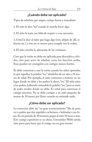 179La crianza de hijos
¿Cuándo debe ser aplicada?
Tipos de rebelión que exigen castigo fuerte e inmediato:
1. El niño le dice “no” cuando le manda hacer algo.
2. El niño le trata con falta de respeto o con sarcasmo.
3. Usted le dice al niño que haga algo (ven, aléjate de allí, si-
lencio, etc.) y éste no se mueve para cumplir con la orden.
4. El niño estorba la adoración de los cristianos
Creo que la varita no debe ser aplicada para descuidos y olvi-
dos, sino para actos de rebelión como los descritos arriba.
Esos pueden ser corregidos con castigos menos fuertes.
Se debe comenzar a usar la varita cuando los niños aprendan
lo que significa la palabra “no,”alrededor de un año a 18 me-
ses de edad. Por ejemplo, el niño comienza a meterse en un
lugar donde no debe y los padres le dicen, “no.” El niño mira
a los padres,habiendo entendido la palabra “no,”pero se mete
de todos modos donde no debe. Es señal para comenzar el
castigo amoroso. No se debe castigar a un niño pequeño de
menos de 10 meses por llorar cuando no entiende nada.
¿Cómo debe ser aplicada?
La corrección debe ser “un gran acontecimiento.” Me da pena
ver a padres que dan repetidos cachetazos o bofetadas a sus hi-
jos.En un período de 30 minutos,pegan al niño 10 veces o más.
Este castigo caprichoso es un abuso. Gwendolyn Webb señala
siete pasos para hacer que el castigo sea un gran evento:
 
