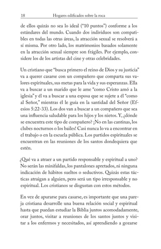 18 Hogares edificados sobre la roca
de ellos quizás no sea lo ideal (“10 puntos”) conforme a los
estándares del mundo. Cuando dos individuos son compati-
bles en todas las otras áreas, la atracción sexual se resolverá a
sí misma. Por otro lado, los matrimonios basados solamente
en la atracción sexual siempre son frágiles. Por ejemplo, con-
sidere los de los artistas del cine y otras celebridades.
Un cristiano que “busca primero el reino de Dios y su justicia”
va a querer casarse con un compañero que comparta sus va-
lores espirituales,sus metas para la vida y sus esperanzas.Ella
va a buscar a un marido que le ame “como Cristo amó a la
iglesia” y él va a buscar a una esposa que se sujete a él “como
al Señor,” mientras él le guía en la santidad del Señor (Ef-
esios 5:22-33). Los dos van a buscar a un compañero que sea
una influencia saludable para los hijos y los nietos. Y, ¿dónde
se encuentra este tipo de compañero? ¡No en las cantinas, los
clubes nocturnos o los bailes! Casi nunca lo va a encontrar en
el trabajo o en la escuela pública. Los partidos espirituales se
encuentran en las reuniones de los santos dondequiera que
estén.
¿Qué va a atraer a un partido responsable y espiritual a uno?
No serán las minifaldas,los pantalones apretados,ni ninguna
indicación de hábitos sueltos o seductivos. Quizás estas tác-
ticas atraigan a alguien, pero será un tipo irresponsable y no
espiritual. Los cristianos se disgustan con estos métodos.
En vez de apurarse para casarse, es importante que una pare-
ja cristiana desarrolle una buena relación social y espiritual
hasta que puedan estudiar la Biblia juntos acomodadamente,
orar juntos, visitar a reuniones de los santos juntos y visi-
tar a los enfermos y necesitados, así aprendiendo a gozarse
 