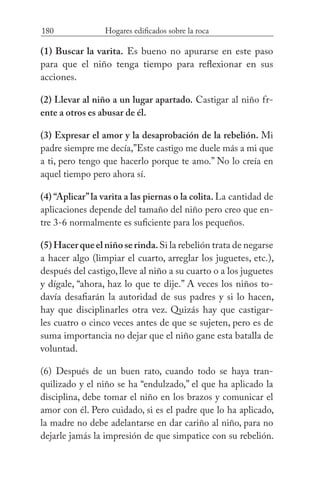 180 Hogares edificados sobre la roca
(1) Buscar la varita. Es bueno no apurarse en este paso
para que el niño tenga tiempo para reflexionar en sus
acciones.
(2) Llevar al niño a un lugar apartado. Castigar al niño fr-
ente a otros es abusar de él.
(3) Expresar el amor y la desaprobación de la rebelión. Mi
padre siempre me decía,”Este castigo me duele más a mi que
a ti, pero tengo que hacerlo porque te amo.” No lo creía en
aquel tiempo pero ahora sí.
(4) “Aplicar”la varita a las piernas o la colita. La cantidad de
aplicaciones depende del tamaño del niño pero creo que en-
tre 3-6 normalmente es suficiente para los pequeños.
(5)Hacerqueelniñoserinda.Si la rebelión trata de negarse
a hacer algo (limpiar el cuarto, arreglar los juguetes, etc.),
después del castigo, lleve al niño a su cuarto o a los juguetes
y dígale, “ahora, haz lo que te dije.” A veces los niños to-
davía desafiarán la autoridad de sus padres y si lo hacen,
hay que disciplinarles otra vez. Quizás hay que castigar-
les cuatro o cinco veces antes de que se sujeten, pero es de
suma importancia no dejar que el niño gane esta batalla de
voluntad.
(6) Después de un buen rato, cuando todo se haya tran-
quilizado y el niño se ha “endulzado,” el que ha aplicado la
disciplina, debe tomar el niño en los brazos y comunicar el
amor con él. Pero cuidado, si es el padre que lo ha aplicado,
la madre no debe adelantarse en dar cariño al niño, para no
dejarle jamás la impresión de que simpatice con su rebelión.
 