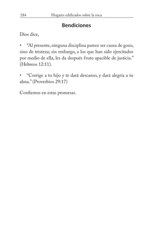 184 Hogares edificados sobre la roca
Bendiciones
Dios dice,
“Al presente, ninguna disciplina parece ser causa de gozo,
sino de tristeza; sin embargo, a los que han sido ejercitados
por medio de ella, les da después fruto apacible de justicia.”
(Hebreos 12:11).
“Corrige a tu hijo y te dará descanso, y dará alegría a tu
alma.” (Proverbios 29:17)
Confiemos en estas promesas.
•
•
 