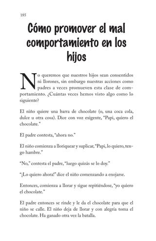 185
Cómo promover el mal
comportamiento en los
hijos
N
o queremos que nuestros hijos sean consentidos
ni llorones, sin embargo nuestras acciones como
padres a veces promueven esta clase de com-
portamiento. ¿Cuántas veces hemos visto algo como lo
siguiente?
El niño quiere una barra de chocolate (o, una coca cola,
dulce u otra cosa). Dice con voz exigente, “Papi, quiero el
chocolate.”
El padre contesta, “ahora no.”
El niño comienza a lloriquear y suplicar,“Papi,lo quiero,ten-
go hambre.”
“No,” contesta el padre, “luego quizás se lo doy.”
“¡Lo quiero ahora!” dice el niño comenzando a enojarse.
Entonces, comienza a llorar y sigue repitiéndose, “yo quiero
el chocolate.”
El padre entonces se rinde y le da el chocolate para que el
niño se calle. El niño deja de llorar y con alegría toma el
chocolate. Ha ganado otra vez la batalla.
 