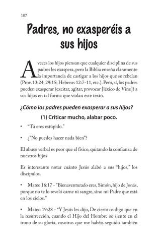 187
Padres, no exasperéis a
sus hijos
A
veces los hijos piensan que cualquier disciplina de sus
padres les exaspera,pero la Biblia enseña claramente
la importancia de castigar a los hijos que se rebelan
(Prov.13:24; 29:15; Hebreos 12:7-11,etc.).Pero,sí,los padres
pueden exasperar (excitar, agitar, provocar [léxico de Vine]) a
sus hijos en tal forma que violan este texto.
¿Cómo los padres pueden exasperar a sus hijos?
(1) Criticar mucho, alabar poco.
“Tú eres estúpido.”
¿”No puedes hacer nada bien”?
El abuso verbal es peor que el físico,quitando la confianza de
nuestros hijos
Es interesante notar cuánto Jesús alabó a sus “hijos,” los
discípulos.
Mateo 16:17 - "Bienaventurado eres,Simón,hijo de Jonás,
porque no te lo reveló carne ni sangre, sino mi Padre que está
en los cielos.”
Mateo 19:28 - “Y Jesús les dijo, De cierto os digo que en
la resurrección, cuando el Hijo del Hombre se siente en el
trono de su gloria, vosotros que me habéis seguido también
•
•
•
•
 