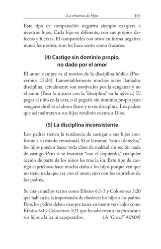 189La crianza de hijos
Este tipo de comparación negativa siempre exaspera a
nuestros hijos. Cada hijo es diferente, con sus propios de-
fectos y fuerzas. El compararles con otros en forma negativa
nunca les motiva, sino les hace sentir como fracasos.
(4) Castigo sin dominio propio,
no dado por el amor
El amor siempre es el motivo de la disciplina bíblica (Pro-
verbios 13:24). Lamentablemente muchos actos llamados
disciplina, actualmente son motivados por la venganza y no
el amor. (Pasa lo mismo con la ”disciplina” en la iglesia.) El
pegar al niño en la cara, o el pegarle sin dominio propio para
vengarse de él es el abuso físico y no es disciplina. Los padres
que así maltratan a sus hijos rendirán cuenta a Dios.
(5) La disciplina inconsistente
Los padres tienen la tendencia de castigar a sus hijos con-
forme a su estado emocional. Si se levantan “con el derecho,”
los hijos pueden hacer toda clase de maldad sin recibir nada
de castigo. Pero si se levantan “con el izquierdo,” cualquier
acción de parte de los niños les trae la ira. Este tipo de cas-
tigo caprichoso hace mucho daño a los hijos porque ven que
no tiene nada que ver con el amor, sino con los caprichos de
los padres.
Se citan muchos textos como Efesios 6:1-3 y Colosenses 3:20
que hablan de la importancia de obedecer los hijos a los padres.
Pero,los padres deben siempre tener en mente versículos como
Efesios 6:4 y Colosenses 3:21 que les advierten a no provocar a
sus hijos a la ira ni exasperarlos. 	 (de “Creced” 4/2004)
 