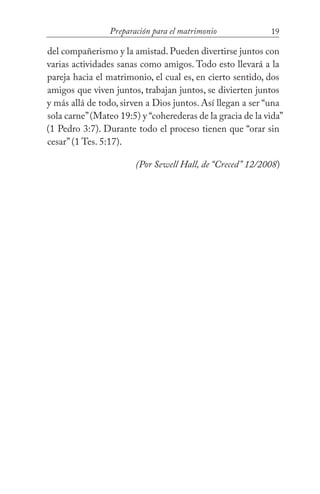 19Preparación para el matrimonio
del compañerismo y la amistad. Pueden divertirse juntos con
varias actividades sanas como amigos. Todo esto llevará a la
pareja hacia el matrimonio, el cual es, en cierto sentido, dos
amigos que viven juntos, trabajan juntos, se divierten juntos
y más allá de todo, sirven a Dios juntos. Así llegan a ser “una
sola carne”(Mateo 19:5) y “coherederas de la gracia de la vida”
(1 Pedro 3:7). Durante todo el proceso tienen que “orar sin
cesar” (1 Tes. 5:17). 	
(Por Sewell Hall, de “Creced” 12/2008)
 