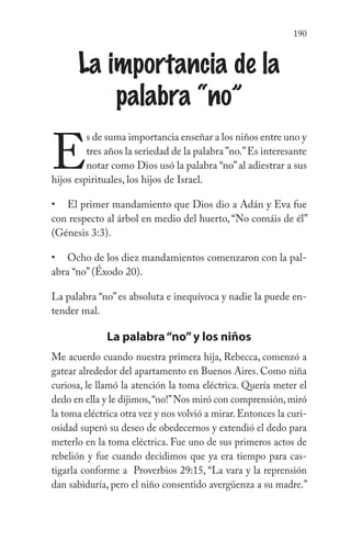 190
La importancia de la
palabra “no”
E
s de suma importancia enseñar a los niños entre uno y
tres años la seriedad de la palabra”no.”Es interesante
notar como Dios usó la palabra “no”al adiestrar a sus
hijos espirituales, los hijos de Israel.
El primer mandamiento que Dios dio a Adán y Eva fue
con respecto al árbol en medio del huerto, “No comáis de él”
(Génesis 3:3).
Ocho de los diez mandamientos comenzaron con la pal-
abra “no” (Éxodo 20).
La palabra “no”es absoluta e inequívoca y nadie la puede en-
tender mal.
La palabra“no”y los niños
Me acuerdo cuando nuestra primera hija, Rebecca, comenzó a
gatear alrededor del apartamento en Buenos Aires. Como niña
curiosa, le llamó la atención la toma eléctrica. Quería meter el
dedo en ella y le dijimos,“no!”Nos miró con comprensión,miró
la toma eléctrica otra vez y nos volvió a mirar. Entonces la curi-
osidad superó su deseo de obedecernos y extendió el dedo para
meterlo en la toma eléctrica. Fue uno de sus primeros actos de
rebelión y fue cuando decidimos que ya era tiempo para cas-
tigarla conforme a Proverbios 29:15, “La vara y la reprensión
dan sabiduría, pero el niño consentido avergüenza a su madre.”
•
•
 