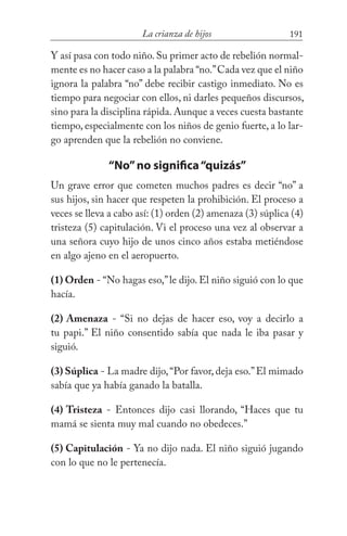 191La crianza de hijos
Y así pasa con todo niño. Su primer acto de rebelión normal-
mente es no hacer caso a la palabra “no.”Cada vez que el niño
ignora la palabra “no” debe recibir castigo inmediato. No es
tiempo para negociar con ellos, ni darles pequeños discursos,
sino para la disciplina rápida. Aunque a veces cuesta bastante
tiempo, especialmente con los niños de genio fuerte, a lo lar-
go aprenden que la rebelión no conviene.
“No”no significa“quizás”
Un grave error que cometen muchos padres es decir “no” a
sus hijos, sin hacer que respeten la prohibición. El proceso a
veces se lleva a cabo así: (1) orden (2) amenaza (3) súplica (4)
tristeza (5) capitulación. Vi el proceso una vez al observar a
una señora cuyo hijo de unos cinco años estaba metiéndose
en algo ajeno en el aeropuerto.
(1) Orden - “No hagas eso,”le dijo. El niño siguió con lo que
hacía.
(2) Amenaza - “Si no dejas de hacer eso, voy a decirlo a
tu papi.” El niño consentido sabía que nada le iba pasar y
siguió.
(3) Súplica - La madre dijo,“Por favor, deja eso.”El mimado
sabía que ya había ganado la batalla.
(4) Tristeza - Entonces dijo casi llorando, “Haces que tu
mamá se sienta muy mal cuando no obedeces.”
(5) Capitulación - Ya no dijo nada. El niño siguió jugando
con lo que no le pertenecía.
 