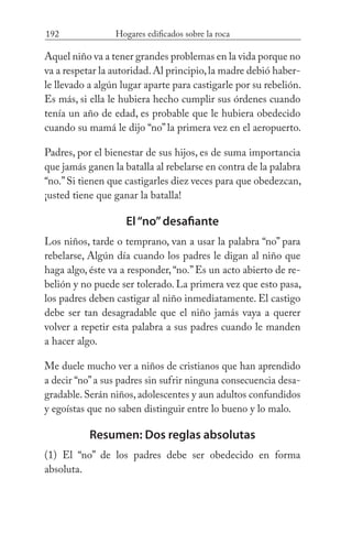 192 Hogares edificados sobre la roca
Aquel niño va a tener grandes problemas en la vida porque no
va a respetar la autoridad.Al principio,la madre debió haber-
le llevado a algún lugar aparte para castigarle por su rebelión.
Es más, si ella le hubiera hecho cumplir sus órdenes cuando
tenía un año de edad, es probable que le hubiera obedecido
cuando su mamá le dijo “no” la primera vez en el aeropuerto.
Padres, por el bienestar de sus hijos, es de suma importancia
que jamás ganen la batalla al rebelarse en contra de la palabra
“no.”Si tienen que castigarles diez veces para que obedezcan,
¡usted tiene que ganar la batalla!
El“no”desafiante
Los niños, tarde o temprano, van a usar la palabra “no” para
rebelarse, Algún día cuando los padres le digan al niño que
haga algo, éste va a responder,“no.”Es un acto abierto de re-
belión y no puede ser tolerado. La primera vez que esto pasa,
los padres deben castigar al niño inmediatamente. El castigo
debe ser tan desagradable que el niño jamás vaya a querer
volver a repetir esta palabra a sus padres cuando le manden
a hacer algo.
Me duele mucho ver a niños de cristianos que han aprendido
a decir “no”a sus padres sin sufrir ninguna consecuencia desa-
gradable. Serán niños, adolescentes y aun adultos confundidos
y egoístas que no saben distinguir entre lo bueno y lo malo.
Resumen: Dos reglas absolutas
(1) El “no” de los padres debe ser obedecido en forma
absoluta.
 
