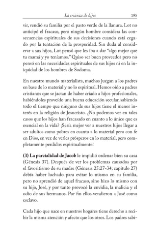 195La crianza de hijos
vir, vendió su familia por el pasto verde de la llanura. Lot no
anticipó el fracaso, pero ningún hombre considera las con-
secuencias espirituales de sus decisiones cuando está cega-
do por la tentación de la prosperidad. Sin duda al consid-
erar a sus hijos, Lot pensó que les iba a dar “algo mejor que
tu mamá y yo teníamos.” Quiso ser buen proveedor pero no
pensó en las necesidades espirituales de sus hijos ni en la in-
iquidad de los hombres de Sodoma.
En nuestro mundo materialista, muchos juzgan a los padres
en base de lo material y no lo espiritual.Hemos oído a padres
cristianos que se jactan de haber criado a hijos profesionales,
habiéndoles proveído una buena educación secular, sabiendo
todo el tiempo que ninguno de sus hijos tiene el menor in-
terés en la religión de Jesucristo. ¿No podemos ver en tales
casos que los hijos han fracasado en cuanto a lo único que es
esencial en la vida? ¡Sería mejor ver a nuestros hijos llegar a
ser adultos como pobres en cuanto a lo material pero con fe
en Dios, en vez de verles prósperos en lo material, pero com-
pletamente perdidos espiritualmente!
(3) La parcialidad de Jacob le impidió ordenar bien su casa
(Génesis 37). Después de ver los problemas causados por
el favoritismo de su madre (Génesis 25:27-34; capítulo 27)
debía haber luchado para evitar lo mismo en su familia,
pero no aprendió de aquel fracaso, sino hizo lo mismo con
su hijo, José, y por tanto provocó la envidia, la malicia y el
odio de sus hermanos. Por fin ellos vendieron a José como
esclavo.
Cada hijo que nace en nuestros hogares tiene derecho a reci-
bir la misma atención y afecto que los otros. Los padres sabi-
 